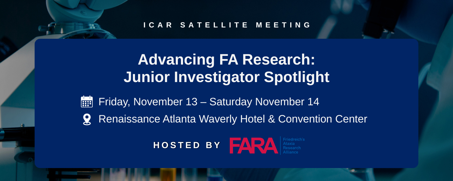 Advancing FA Research Junior Investigator Spotlight This FARA satellite meeting will feature presentations from junior investigators contributing to advancements in Friedreich’s Ataxia (FA) resear